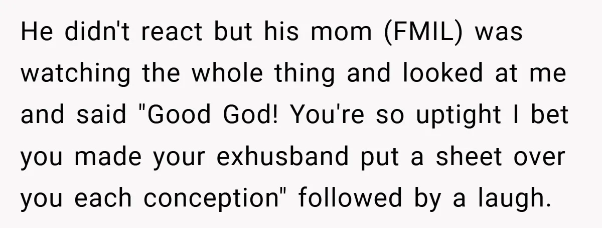 He didn't react but his mom (FMIL) was watching the whole thing and looked at me and said "Good God! You're so uptight I bet you made your exhusband put...