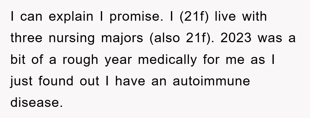 I can explain I promise. I (21f) live with three nursing majors (also 21f). 2023 was a bit of a rough year medically for me as I just found out...