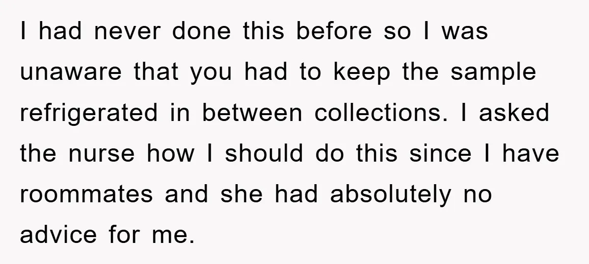 I had never done this before so I was unaware that you had to keep the sample refrigerated in between collections. I asked the nurse how I should do this...