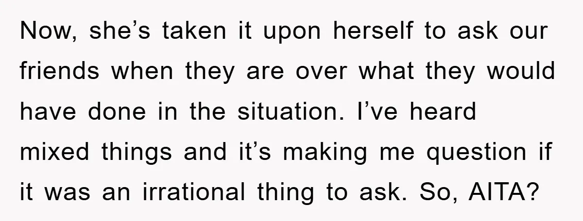 Now, she’s taken it upon herself to ask our friends when they are over what they would have done in the situation. I’ve heard mixed things and it’s making me...
