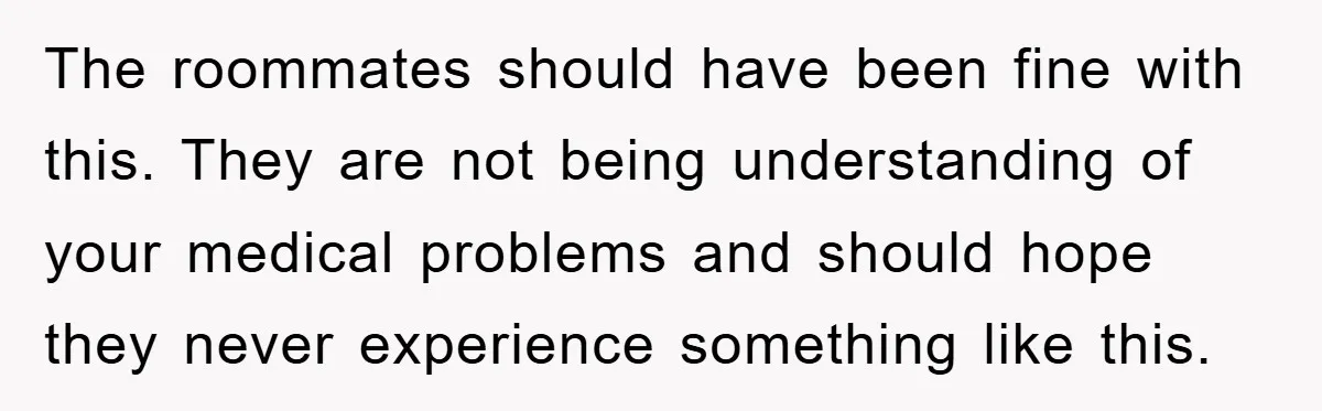 The roommates should have been fine with this. They are not being understanding of your medical problems and should hope they never experience something like this.