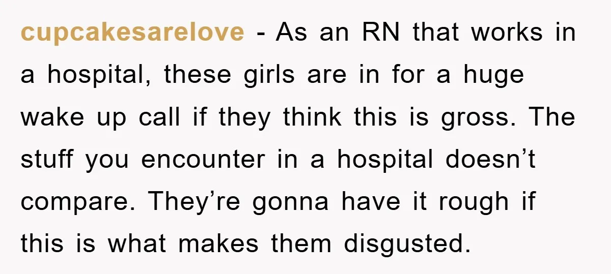 cupcakesarelove − As an RN that works in a hospital, these girls are in for a huge wake up call if they think this is gross. The stuff you encounter...