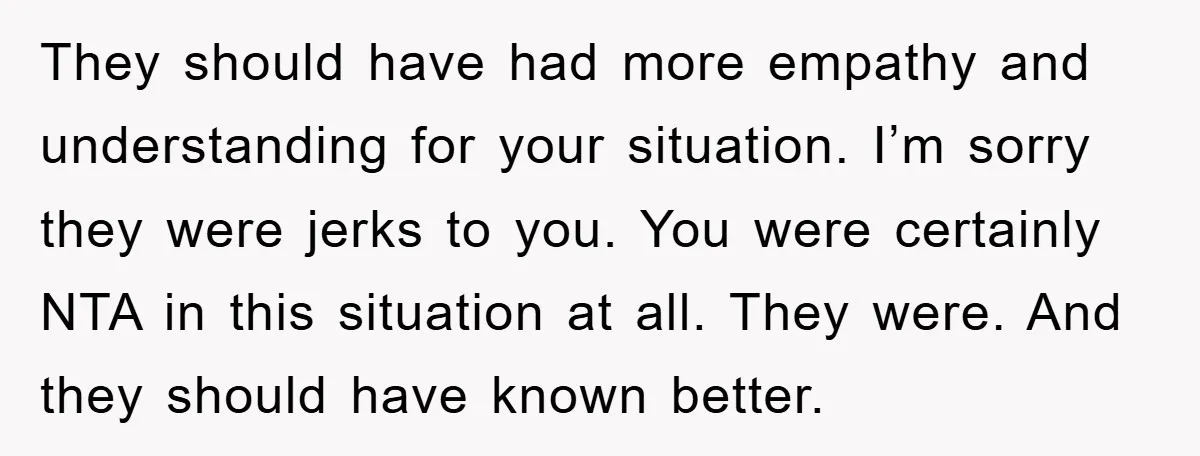 They should have had more empathy and understanding for your situation. I’m sorry they were jerks to you. You were certainly NTA in this situation at all. They were. And...