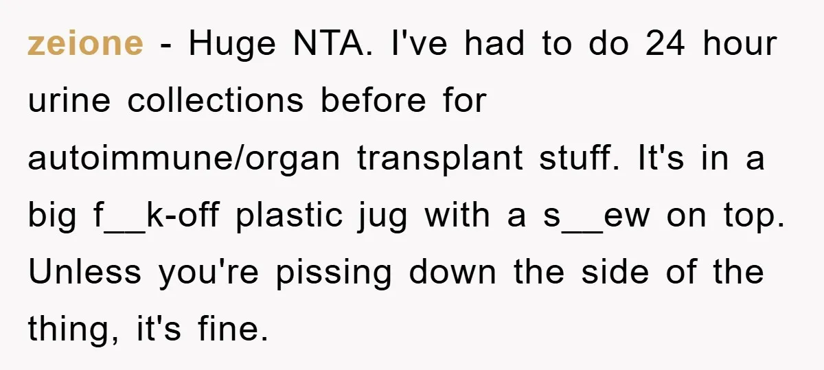 zeione − Huge NTA. I've had to do 24 hour urine collections before for autoimmune/organ transplant stuff. It's in a big f__k-off plastic jug with a s__ew on top. Unless...