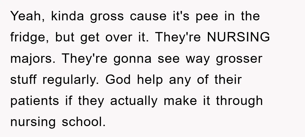 Yeah, kinda gross cause it's pee in the fridge, but get over it. They're NURSING majors. They're gonna see way grosser stuff regularly. God help any of their patients if...