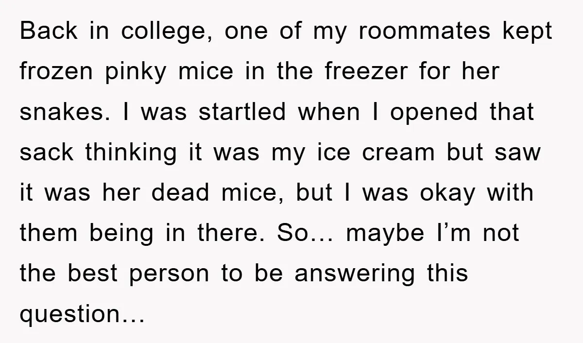 Back in college, one of my roommates kept frozen pinky mice in the freezer for her snakes. I was startled when I opened that sack thinking it was my ice...