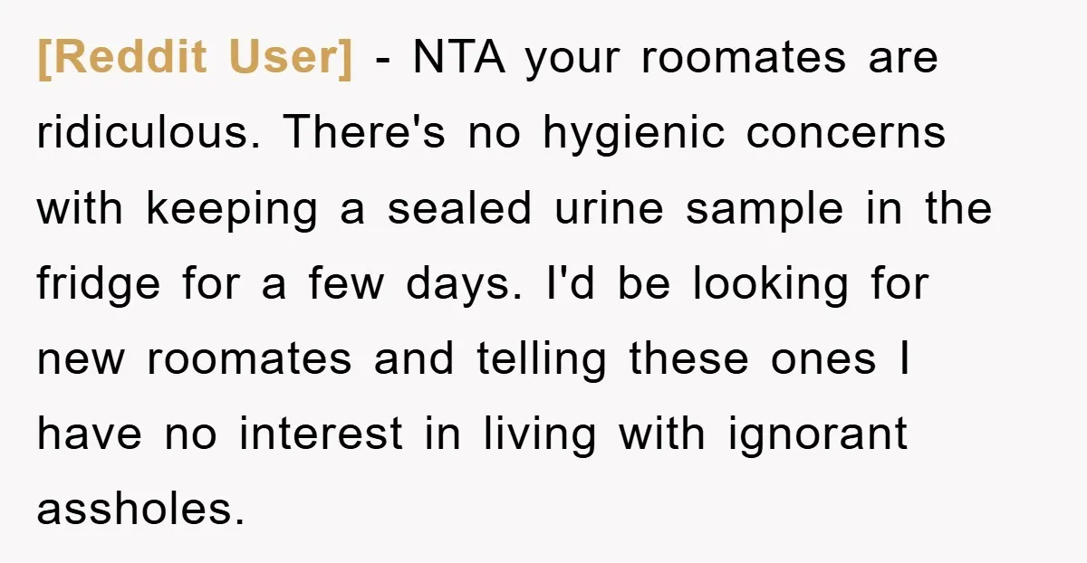 [Reddit User] − NTA your roomates are ridiculous. There's no hygienic concerns with keeping a sealed urine sample in the fridge for a few days. I'd be looking for new...