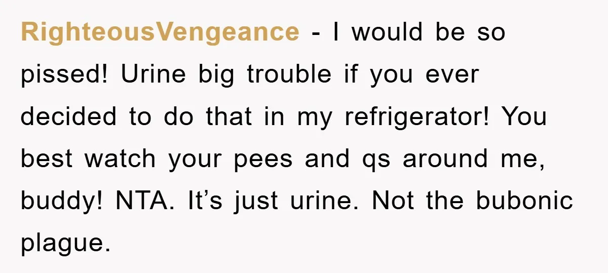 RighteousVengeance − I would be so pissed! Urine big trouble if you ever decided to do that in my refrigerator! You best watch your pees and qs around me, buddy!...