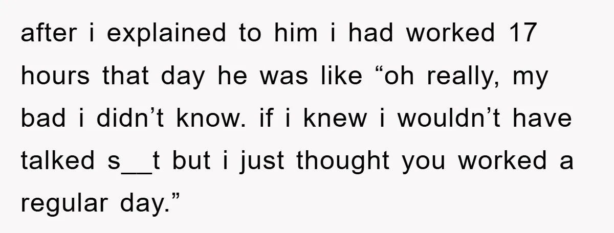 after i explained to him i had worked 17 hours that day he was like “oh really, my bad i didn’t know. if i knew i wouldn’t have talked s__t...