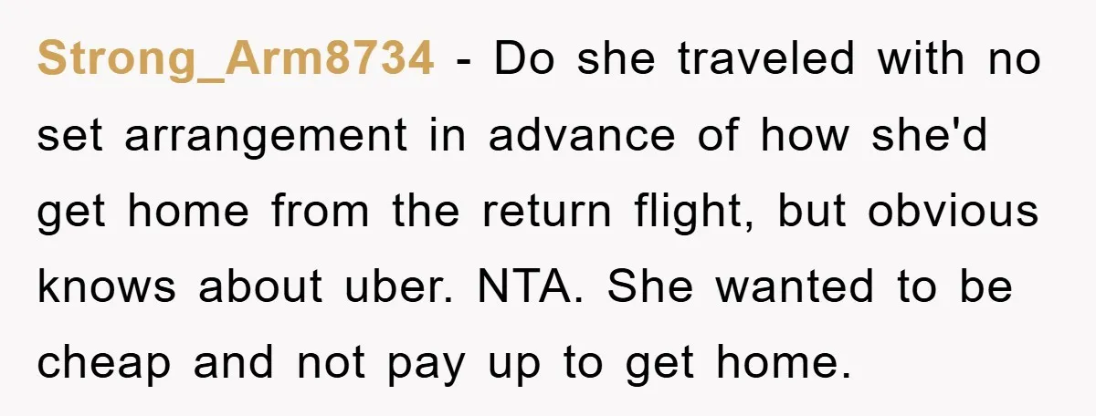 Strong_Arm8734 − Do she traveled with no set arrangement in advance of how she'd get home from the return flight, but obvious knows about uber. NTA. She wanted to be...