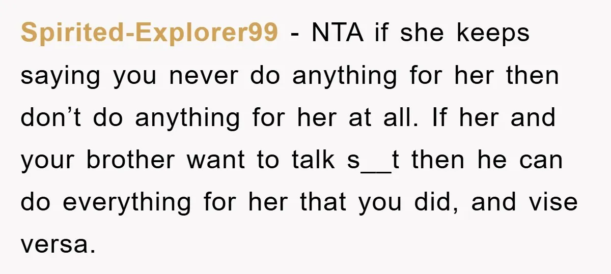 Spirited-Explorer99 − NTA if she keeps saying you never do anything for her then don’t do anything for her at all. If her and your brother want to talk s__t...