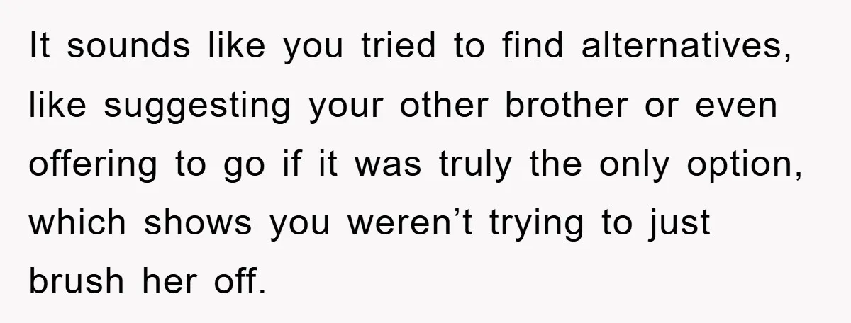 It sounds like you tried to find alternatives, like suggesting your other brother or even offering to go if it was truly the only option, which shows you weren’t trying...