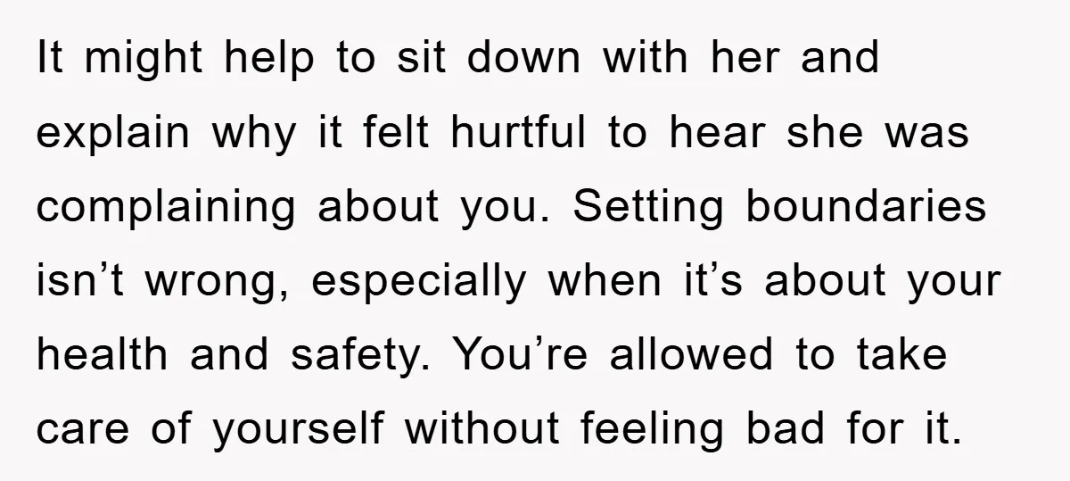 It might help to sit down with her and explain why it felt hurtful to hear she was complaining about you. Setting boundaries isn’t wrong, especially when it’s about your...