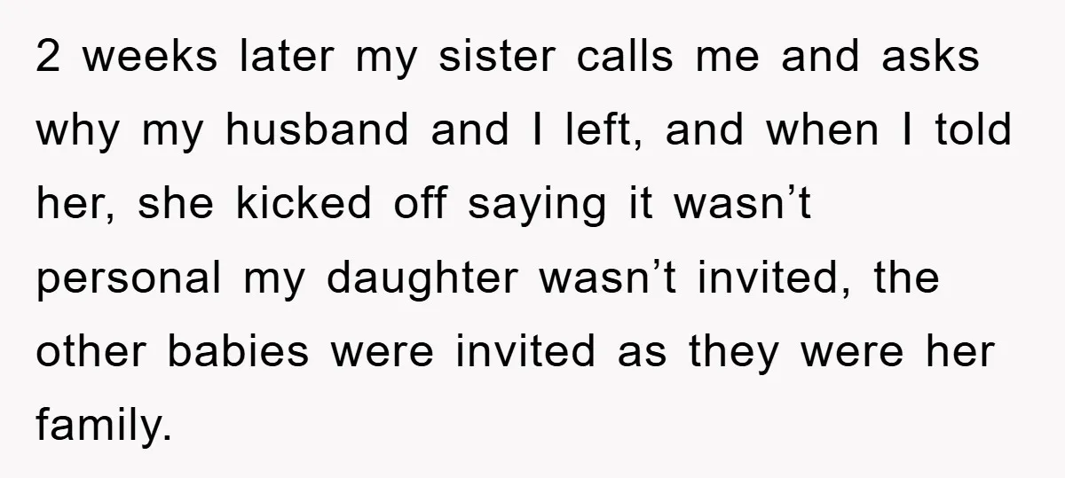 2 weeks later my sister calls me and asks why my husband and I left, and when I told her, she kicked off saying it wasn’t personal my daughter wasn’t...