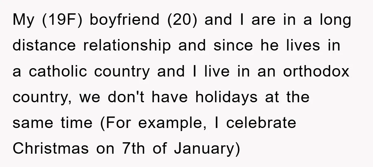 My (19F) boyfriend (20) and I are in a long distance relationship and since he lives in a catholic country and I live in an orthodox country, we don't have...