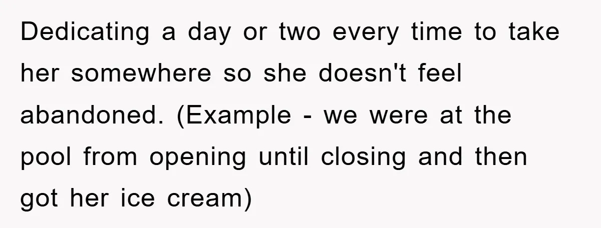 Dedicating a day or two every time to take her somewhere so she doesn't feel abandoned. (Example - we were at the pool from opening until closing and then got...