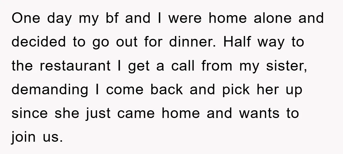 One day my bf and I were home alone and decided to go out for dinner. Half way to the restaurant I get a call from my sister, demanding I...