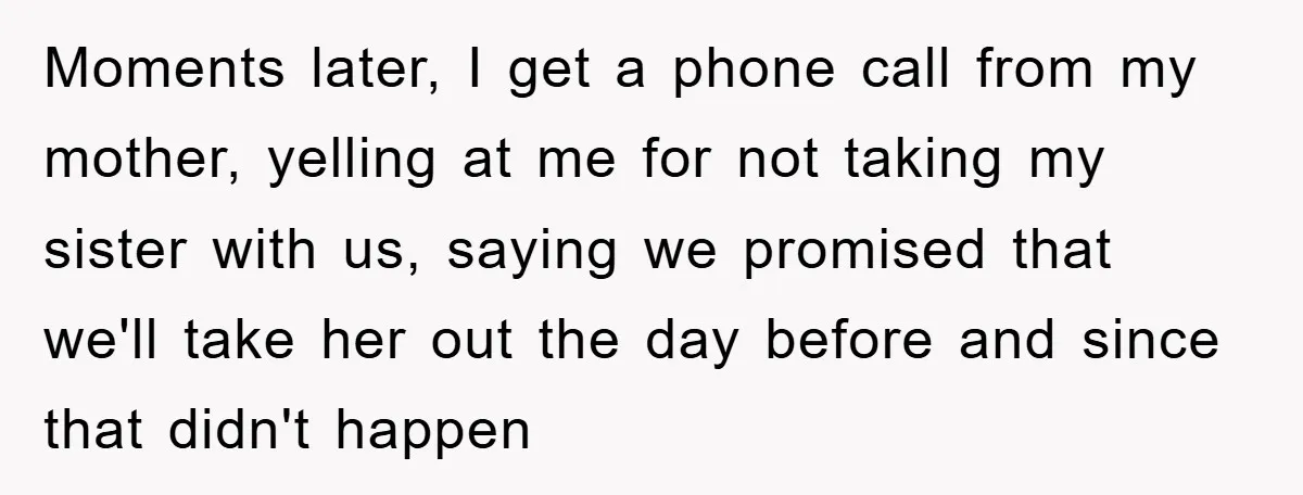Moments later, I get a phone call from my mother, yelling at me for not taking my sister with us, saying we promised that we'll take her out the day...