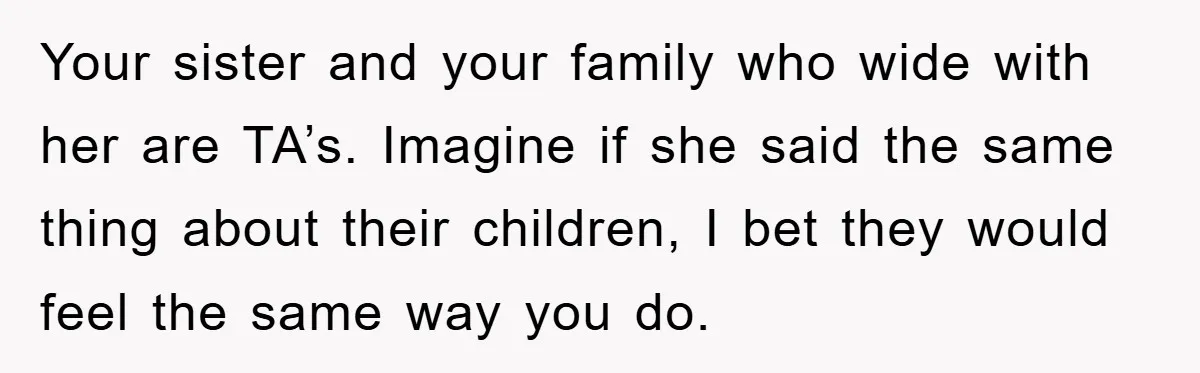Your sister and your family who wide with her are TA’s. Imagine if she said the same thing about their children, I bet they would feel the same way you...
