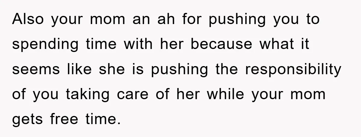 Also your mom an ah for pushing you to spending time with her because what it seems like she is pushing the responsibility of you taking care of her while...