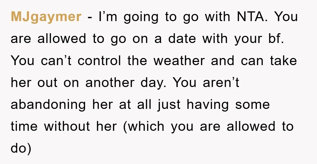 MJgaymer − I’m going to go with NTA. You are allowed to go on a date with your bf. You can’t control the weather and can take her out on...