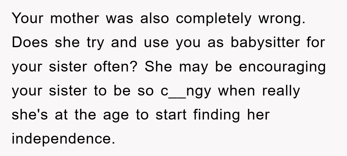 Your mother was also completely wrong. Does she try and use you as babysitter for your sister often? She may be encouraging your sister to be so c__ngy when really...