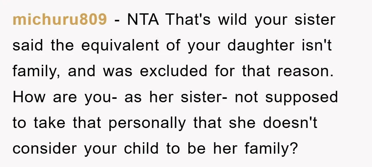 michuru809 − NTA That's wild your sister said the equivalent of your daughter isn't family, and was excluded for that reason. How are you- as her sister- not supposed to...