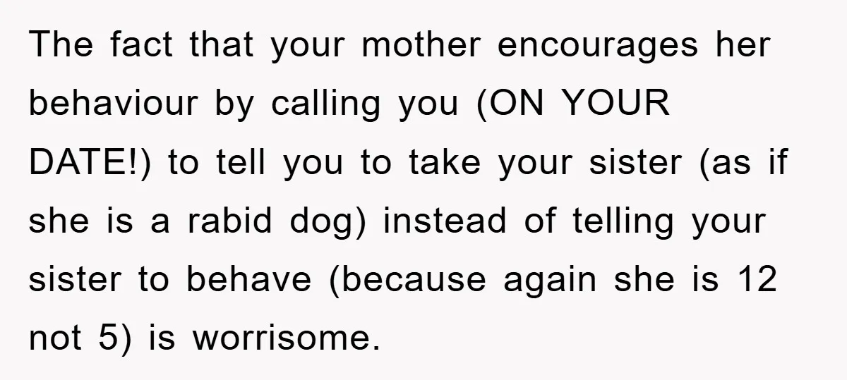 The fact that your mother encourages her behaviour by calling you (ON YOUR DATE!) to tell you to take your sister (as if she is a rabid dog) instead of...