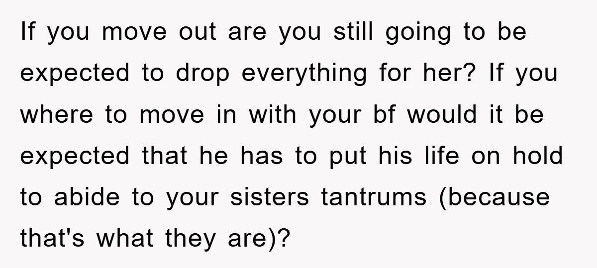 If you move out are you still going to be expected to drop everything for her? If you where to move in with your bf would it be expected that...
