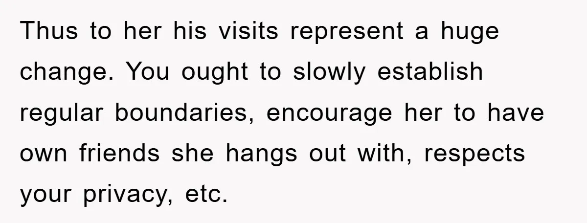 Thus to her his visits represent a huge change. You ought to slowly establish regular boundaries, encourage her to have own friends she hangs out with, respects your privacy, etc.