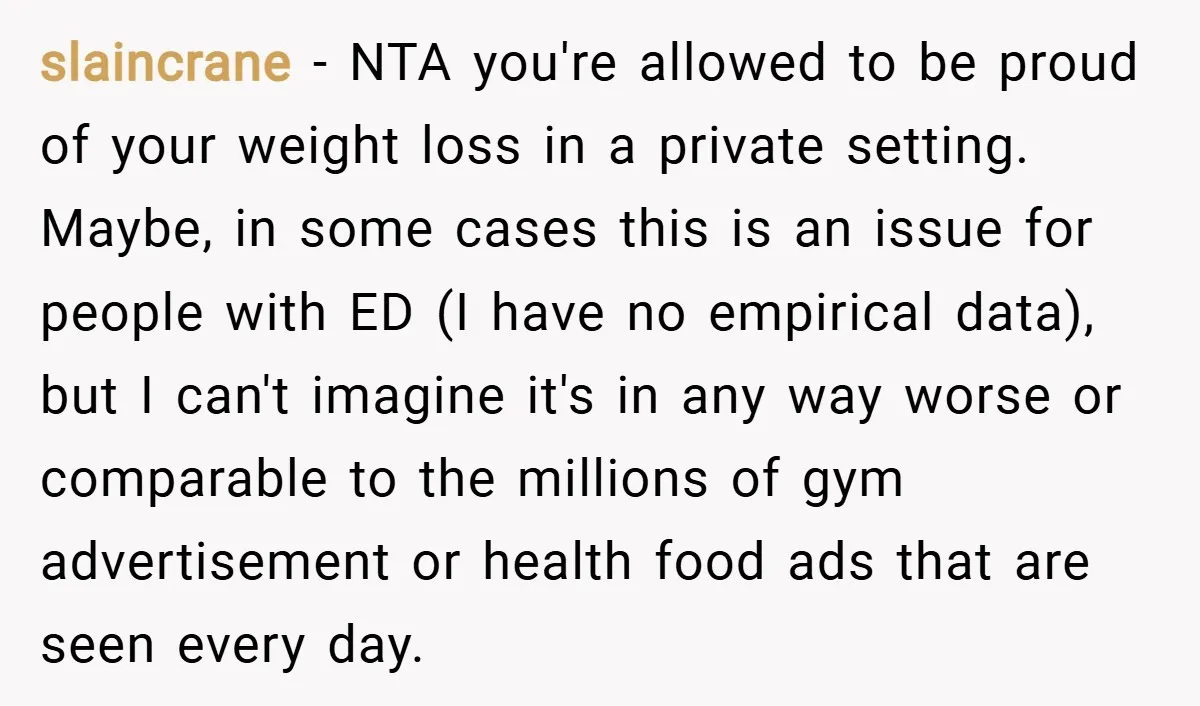 slaincrane − NTA you're allowed to be proud of your weight loss in a private setting. Maybe, in some cases this is an issue for people with ED (I have...