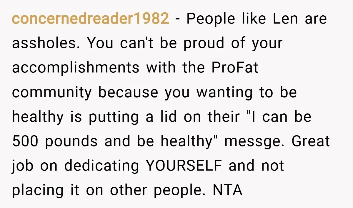 concernedreader1982 − People like Len are assholes. You can't be proud of your accomplishments with the ProFat community because you wanting to be healthy is putting a lid on their...
