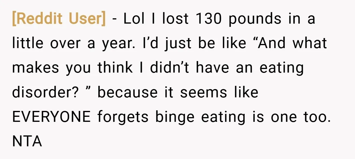 [Reddit User] − Lol I lost 130 pounds in a little over a year. I’d just be like “And what makes you think I didn’t have an eating disorder? ”...