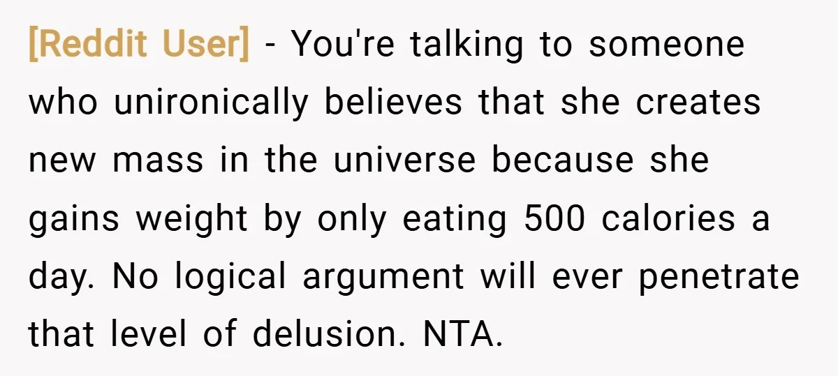 [Reddit User] − You're talking to someone who unironically believes that she creates new mass in the universe because she gains weight by only eating 500 calories a day. No...