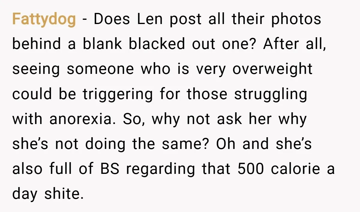 Fattydog − Does Len post all their photos behind a blank blacked out one? After all, seeing someone who is very overweight could be triggering for those struggling with anorexia....