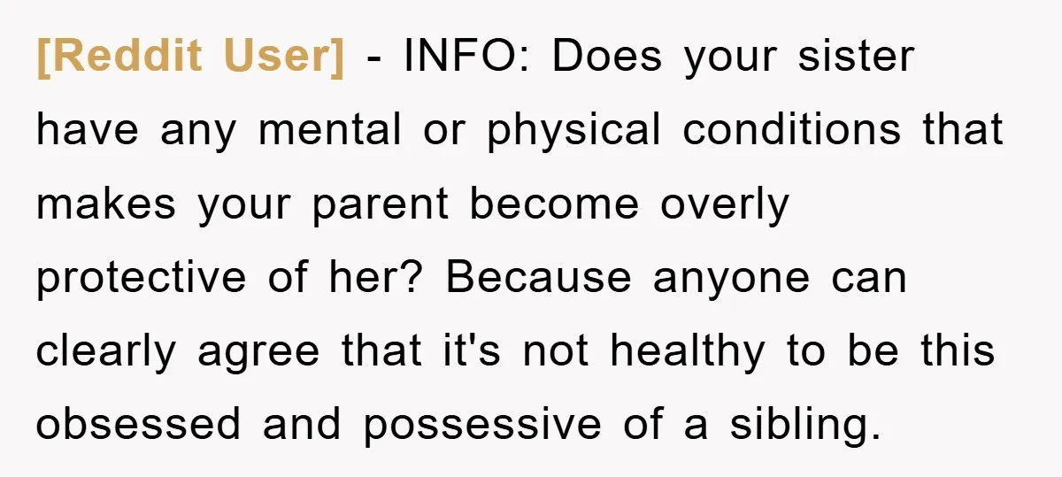 [Reddit User] − INFO: Does your sister have any mental or physical conditions that makes your parent become overly protective of her? Because anyone can clearly agree that it's not...