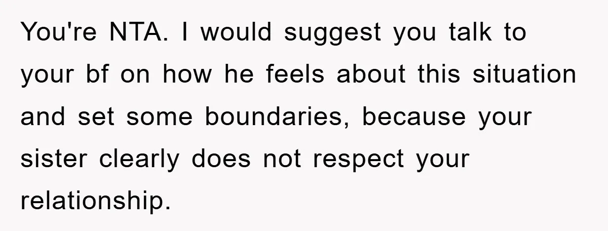 You're NTA. I would suggest you talk to your bf on how he feels about this situation and set some boundaries, because your sister clearly does not respect your relationship.