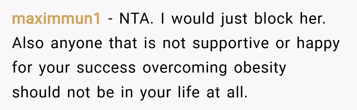 maximmun1 − NTA. I would just block her. Also anyone that is not supportive or happy for your success overcoming obesity should not be in your life at all.