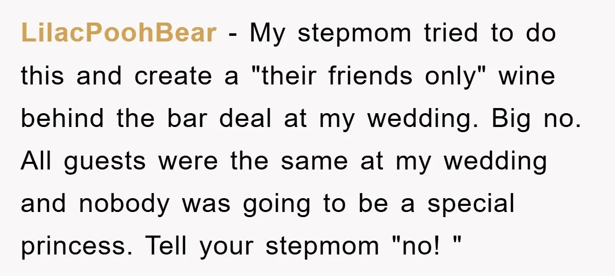 LilacPoohBear − My stepmom tried to do this and create a "their friends only" wine behind the bar deal at my wedding. Big no. All guests were the same at...