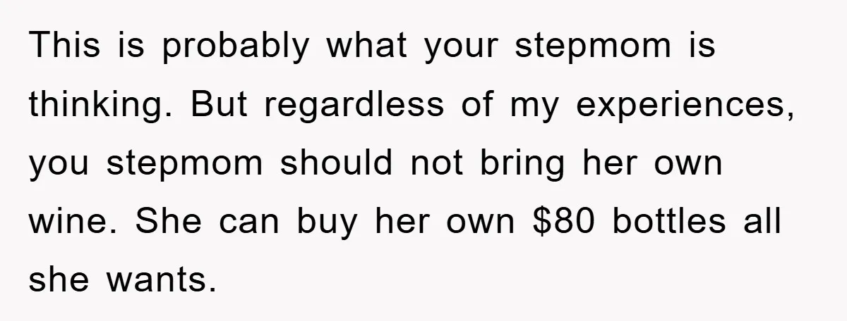This is probably what your stepmom is thinking. But regardless of my experiences, you stepmom should not bring her own wine. She can buy her own $80 bottles all she...