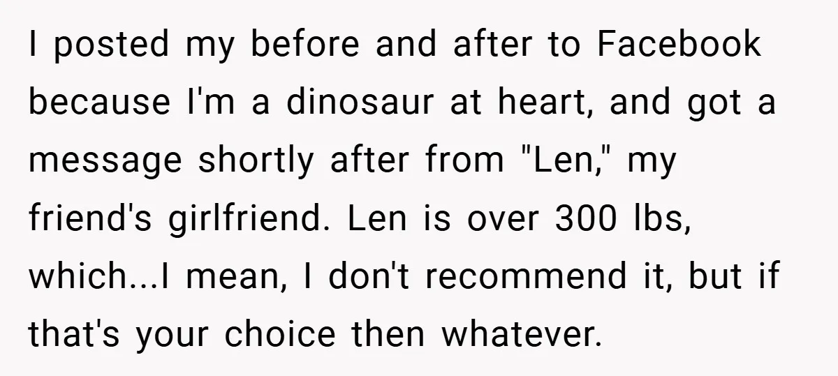 I posted my before and after to Facebook because I'm a dinosaur at heart, and got a message shortly after from "Len," my friend's girlfriend. Len is over 300 lbs,...