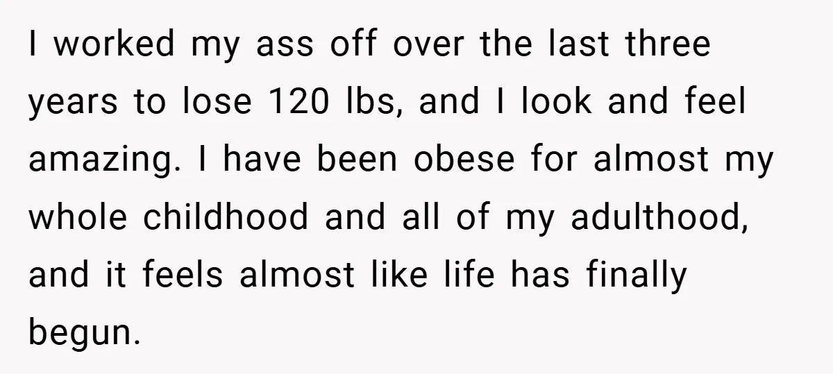 I worked my ass off over the last three years to lose 120 lbs, and I look and feel amazing. I have been obese for almost my whole childhood and...