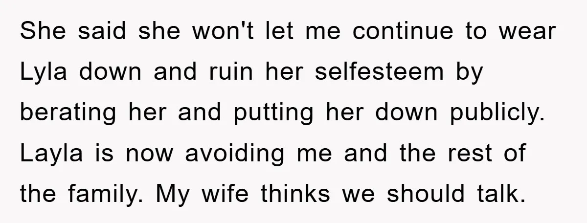 She said she won't let me continue to wear Lyla down and ruin her selfesteem by berating her and putting her down publicly. Layla is now avoiding me and the...