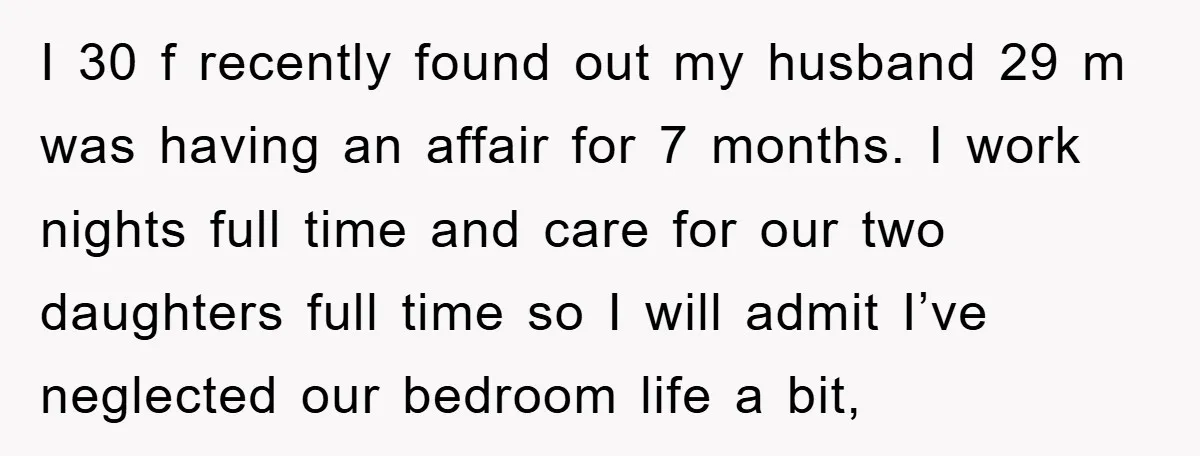 I 30 f recently found out my husband 29 m was having an affair for 7 months. I work nights full time and care for our two daughters full time...