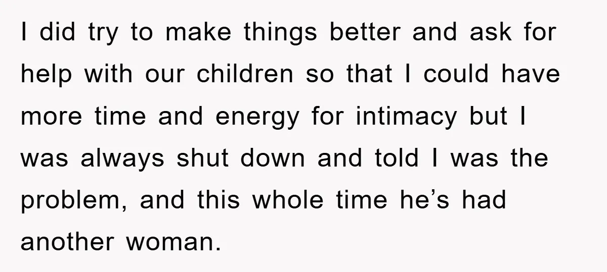 I did try to make things better and ask for help with our children so that I could have more time and energy for intimacy but I was always shut...