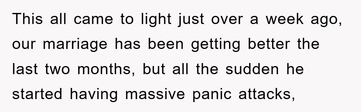 This all came to light just over a week ago, our marriage has been getting better the last two months, but all the sudden he started having massive panic attacks,
