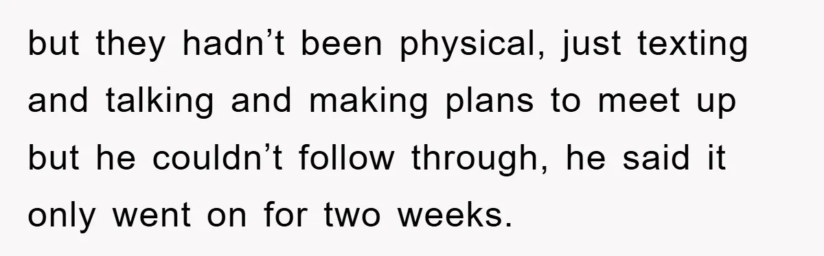 but they hadn’t been physical, just texting and talking and making plans to meet up but he couldn’t follow through, he said it only went on for two weeks.