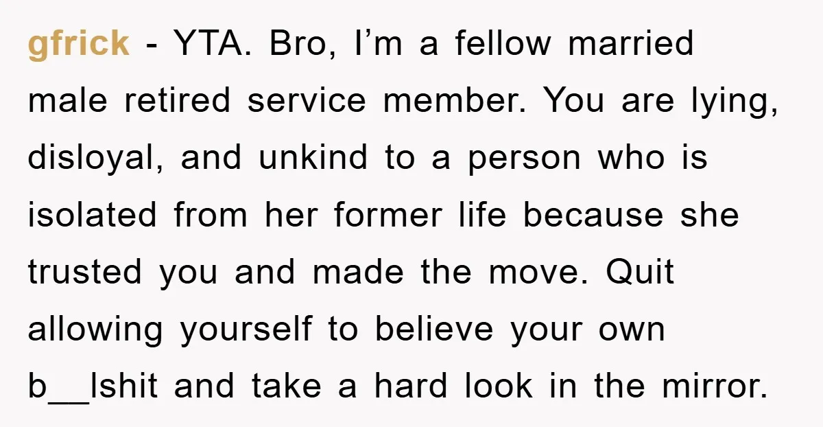 gfrick − YTA. Bro, I’m a fellow married male retired service member. You are lying, disloyal, and unkind to a person who is isolated from her former life because she...