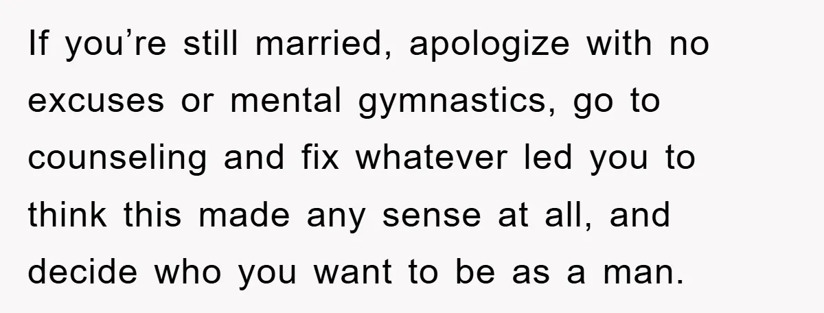 If you’re still married, apologize with no excuses or mental gymnastics, go to counseling and fix whatever led you to think this made any sense at all, and decide who...
