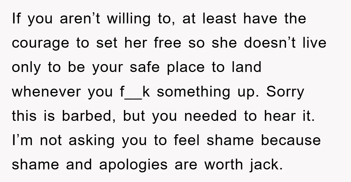 If you aren’t willing to, at least have the courage to set her free so she doesn’t live only to be your safe place to land whenever you f__k something...